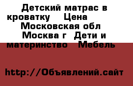 Детский матрас в кроватку. › Цена ­ 3 672 - Московская обл., Москва г. Дети и материнство » Мебель   